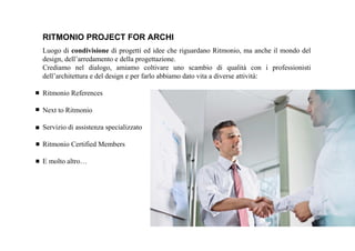 Luogo di condivisione di progetti ed idee che riguardano Ritmonio, ma anche il mondo del
design, dell’arredamento e della progettazione.
Crediamo nel dialogo, amiamo coltivare uno scambio di qualità con i professionisti
dell’architettura e del design e per farlo abbiamo dato vita a diverse attività:
Ritmonio References
Next to Ritmonio
Servizio di assistenza specializzato
Ritmonio Certified Members
E molto altro…
RITMONIO PROJECT FOR ARCHI
 