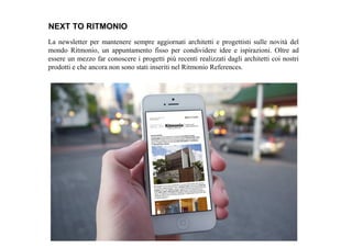 La newsletter per mantenere sempre aggiornati architetti e progettisti sulle novità del
mondo Ritmonio, un appuntamento fisso per condividere idee e ispirazioni. Oltre ad
essere un mezzo far conoscere i progetti più recenti realizzati dagli architetti coi nostri
prodotti e che ancora non sono stati inseriti nel Ritmonio References.
NEXT TO RITMONIO
 