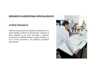 archi@ritmonio.it
Indirizzo mail pensato per architetti e progettisti a cui
poter mandare richieste di informazioni, proposte di
nuovi progetti su cui state lavorando e qualsiasi
necessità di cui abbiate bisogno in ogni momento e a
cui il nostro personale a voi dedicato risponderà
prontamente.
SERVIZIO DI ASSISTENZA SPECIALIZZATO
 