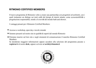 RITMONIO CERTIFIED MEMBERS
Il nuovo programma di Ritmonio volto a creare una partnership con progettisti ed architetti, con i
quali instaurare un dialogo sui temi caldi del design di interni attuale, come ecosostenibilità e
progettazione responsabile, trends e le novità del mondo bath and shower.
I vantaggi pensati per i Ritmonio Certified Members:
Se desiderate maggiori informazioni oppure accedere alla selezione del programma passate a
registrarvi al nostro desk, oppure scrivete ad archi@ritmonio.it
Accesso a workshop, open day e tavole rotonde
Saranno presenti sul nostro sito in qualità di esperti del mondo Ritmonio
Potranno inserire sul loro sito e negli strumenti di comunicazione il marchio Ritmonio Certified
Members
 