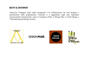 BATH & SHOWER
Attraverso l’impegno nello studio progettuale e la collaborazione con noti designer e
professionisti della progettazione, l’azienda si è aggiudicata negli anni importanti
riconoscimenti internazionali, come il Compasso d’Oro, il Design Plus, il Good Design e
l’iDa-International Design Awards.
 
