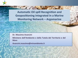 Automa8c	
  Oil	
  spill	
  Recogni8on	
  and	
  
    Geoposi8oning	
  integrated	
  in	
  a	
  Marine	
  
     Monitoring	
  Network	
  –	
  Argomarine




Dr.	
  Massimo	
  Avancini	
  
Ministero	
  dell’Ambiente	
  e	
  della	
  Tutela	
  del	
  Territorio	
  e	
  del	
  
Mare	
  
Avancini.massimo@minambiente.it	
  
	
  
 
