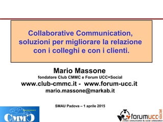 Collaborative Communication,
soluzioni per migliorare la relazione
con i colleghi e con i clienti.
Mario Massone
fondatore Club CMMC e Forum UCC+Social
www.club-cmmc.it - www.forum-ucc.it
mario.massone@markab.it
SMAU Padova – 1 aprile 2015
 