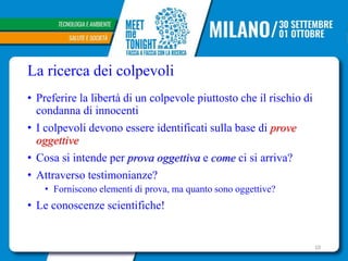 La ricerca dei colpevoli
• Preferire la libertà di un colpevole piuttosto che il rischio di
condanna di innocenti
• I colpevoli devono essere identificati sulla base di prove
oggettive
• Cosa si intende per prova oggettiva e come ci si arriva?
• Attraverso testimonianze?
• Forniscono elementi di prova, ma quanto sono oggettive?
• Le conoscenze scientifiche!
10
 