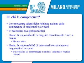 Di chi le competenze?
• Le conoscenze scientifiche richieste esulano dalle
competenze di magistrati e avvocati
• E' necessario rivolgersi a tecnici
• Hanno la responsabilità di eseguire correttamente rilievi e
misure
• Ma non basta!
• Hanno la responsabilità di presentarli correttamente a
magistrati ed avvocati
• E' necessario far comprendere il limite di validità dei risultati
ottenuti
11
 