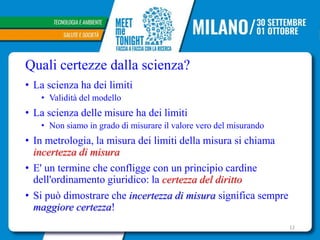 Quali certezze dalla scienza?
• La scienza ha dei limiti
• Validità del modello
• La scienza delle misure ha dei limiti
• Non siamo in grado di misurare il valore vero del misurando
• In metrologia, la misura dei limiti della misura si chiama
incertezza di misura
• E' un termine che confligge con un principio cardine
dell'ordinamento giuridico: la certezza del diritto
• Si può dimostrare che incertezza di misura significa sempre
maggiore certezza!
12
 