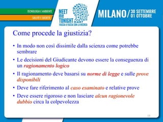 Come procede la giustizia?
• In modo non così dissimile dalla scienza come potrebbe
sembrare
• Le decisioni del Giudicante devono essere la conseguenza di
un ragionamento logico
• Il ragionamento deve basarsi su norme di legge e sulle prove
disponibili
• Deve fare riferimento al caso esaminato e relative prove
• Deve essere rigoroso e non lasciare alcun ragionevole
dubbio circa la colpevolezza
13
 