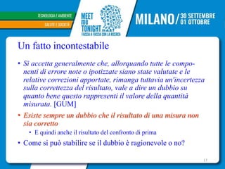 Un fatto incontestabile
• Si accetta generalmente che, allorquando tutte le compo-
nenti di errore note o ipotizzate siano state valutate e le
relative correzioni apportate, rimanga tuttavia un'incertezza
sulla correttezza del risultato, vale a dire un dubbio su
quanto bene questo rappresenti il valore della quantità
misurata. [GUM]
• Esiste sempre un dubbio che il risultato di una misura non
sia corretto
• E quindi anche il risultato del confronto di prima
• Come si può stabilire se il dubbio è ragionevole o no?
17
 