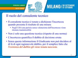 Il ruolo del consulente tecnico
• Il consulente tecnico è tenuto a dichiarare l'incertezza
quando presenta il risultato di una misura
• Negli USA una perizia senza valutazione dell'incertezza viene
ritenuta inammissibile
• Non è solo una questione tecnica (rispetto di una norma)
• L'incertezza quantifica il dubbio di decisione errata
• Senza questa informazione il Giudicante non può decidere al
di là di ogni ragionevole dubbio, per il semplice fatto che
l'esistenza del dubbio gli viene tenuta nascosta.
19
 