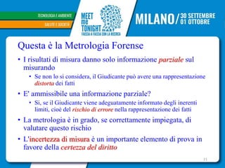 Questa è la Metrologia Forense
• I risultati di misura danno solo informazione parziale sul
misurando
• Se non lo si considera, il Giudicante può avere una rappresentazione
distorta dei fatti
• E' ammissibile una informazione parziale?
• Si, se il Giudicante viene adeguatamente informato degli inerenti
limiti, cioè del rischio di errore nella rappresentazione dei fatti
• La metrologia è in grado, se correttamente impiegata, di
valutare questo rischio
• L'incertezza di misura è un importante elemento di prova in
favore della certezza del diritto
21
 