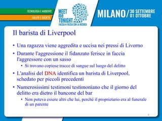 Il barista di Liverpool
• Una ragazza viene aggredita e uccisa nei pressi di Livorno
• Durante l'aggressione il fidanzato ferisce in faccia
l'aggressore con un sasso
• Si trovano copiose tracce di sangue sul luogo del delitto
• L'analisi del DNA identifica un barista di Liverpool,
schedato per piccoli precedenti
• Numerosissimi testimoni testimoniano che il giorno del
delitto era dietro il bancone del bar
• Non poteva essere altri che lui, perché il proprietario era al funerale
di un parente
6
 