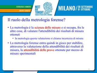 Il ruolo della metrologia forense?
• La metrologia è la scienza delle misure e si occupa, fra le
altre cose, di valutare l'attendibilità dei risultati di misura
ottenuti
• In metrologia questa valutazione si chiama incertezza di misura
• La metrologia forense entra quindi in gioco per stabilire,
attraverso la valutazione della attendibilità dei risultati di
misura, la attendibilità delle prove ottenute per mezzo di
misure sperimentali
8
 