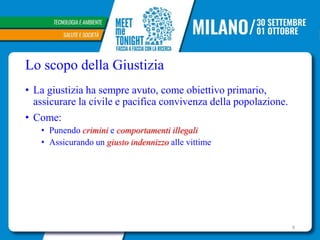 Lo scopo della Giustizia
• La giustizia ha sempre avuto, come obiettivo primario,
assicurare la civile e pacifica convivenza della popolazione.
• Come:
• Punendo crimini e comportamenti illegali
• Assicurando un giusto indennizzo alle vittime
9
 
