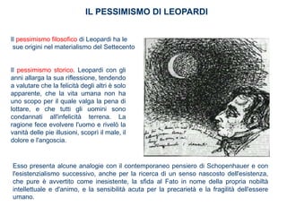 IL PESSIMISMO DI LEOPARDI
Il pessimismo filosofico di Leopardi ha le
sue origini nel materialismo del Settecento
Il pessimismo storico. Leopardi con gli
anni allarga la sua riflessione, tendendo
a valutare che la felicità degli altri è solo
apparente, che la vita umana non ha
uno scopo per il quale valga la pena di
lottare, e che tutti gli uomini sono
condannati all'infelicità terrena. La
ragione fece evolvere l'uomo e rivelò la
vanità delle pie illusioni, scoprì il male, il
dolore e l'angoscia.
Esso presenta alcune analogie con il contemporaneo pensiero di Schopenhauer e con
l'esistenzialismo successivo, anche per la ricerca di un senso nascosto dell'esistenza,
che pure è avvertito come inesistente, la sfida al Fato in nome della propria nobiltà
intellettuale e d'animo, e la sensibilità acuta per la precarietà e la fragilità dell'essere
umano.
 