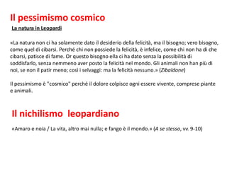 La natura in Leopardi
Il nichilismo leopardiano
«Amaro e noia / La vita, altro mai nulla; e fango è il mondo.» (A se stesso, vv. 9-10)
«La natura non ci ha solamente dato il desiderio della felicità, ma il bisogno; vero bisogno,
come quel di cibarsi. Perché chi non possiede la felicità, è infelice, come chi non ha di che
cibarsi, patisce di fame. Or questo bisogno ella ci ha dato senza la possibilità di
soddisfarlo, senza nemmeno aver posto la felicità nel mondo. Gli animali non han più di
noi, se non il patir meno; così i selvaggi: ma la felicità nessuno.» (Zibaldone)
Il pessimismo è "cosmico" perché il dolore colpisce ogni essere vivente, comprese piante
e animali.
Il pessimismo cosmico
 