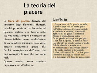 La teoria del
piacere
La teoria del piacere, derivata dal
sensismo degli illuministi francesi,
nonché proveniente da Lucrezio ed
Epicuro, sostiene che l'uomo nella
sua vita tenda sempre a ricercare un
piacere infinito come soddisfazione
di un desiderio illimitato. Esso viene
cercato soprattutto grazie alla
facoltà immaginativa dell'uomo che
può concepire le cose che non sono
reali.
Questo pensiero trova massima
espressione ne «L’infinito».
L’infinito
 