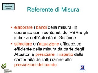 Struttura
attuazione
  misure

                Referente di Misura

        • elaborare i bandi della misura, in
          coerenza con i contenuti del PSR e gli
          indirizzi dell’Autorità di Gestione
        • stimolare un’attuazione efficace ed
          efficiente della misura da parte degli
          Attuatori e presidiare il rispetto della
          conformità dell’attuazione alle
          prescrizioni del bando
 