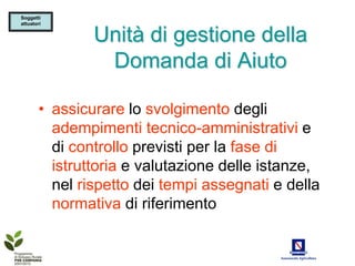 Soggetti
attuatori


                Unità di gestione della
                 Domanda di Aiuto

        • assicurare lo svolgimento degli
          adempimenti tecnico-amministrativi e
          di controllo previsti per la fase di
          istruttoria e valutazione delle istanze,
          nel rispetto dei tempi assegnati e della
          normativa di riferimento
 