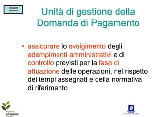Soggetti
attuatori
                  Unità di gestione della
                 Domanda di Pagamento

            • assicurare lo svolgimento degli
              adempimenti amministrativi e di
              controllo previsti per la fase di
              attuazione delle operazioni, nel rispetto
              dei tempi assegnati e della normativa
              di riferimento
 