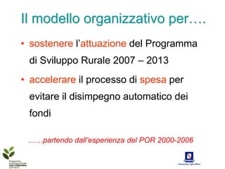 Il modello organizzativo per….
• sostenere l’attuazione del Programma
 di Sviluppo Rurale 2007 – 2013
• accelerare il processo di spesa per
 evitare il disimpegno automatico dei
 fondi

 ……partendo dall’esperienza del POR 2000-2006
 