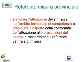 Soggetti
attuatori

               Referente misura provinciale

            • stimolare l’attuazione della misura
              nell’ambito territoriale di competenza e
              presidiare il rispetto della conformità
              dell’attuazione alle prescrizioni del
              bando in raccordo con il referente
              centrale di misura
 