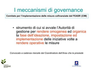 I meccanismi di governance
Comitato per l’implementazione delle misure cofinanziate dal FEASR (CIM)




     • strumento di cui si avvale l’Autorità di
       gestione per rendere omogenea ed organica
       la fase dell’ideazione, impostazione ed
       implementazione delle iniziative volte a
       rendere operative le misure

   Convocato a cadenza mensile dal Coordinatore dell’Area che la presiede
 