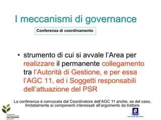 I meccanismi di governance
            Conferenza di coordinamento




 • strumento di cui si avvale l’Area per
   realizzare il permanente collegamento
   tra l’Autorità di Gestione, e per essa
   l’AGC 11, ed i Soggetti responsabili
   dell’attuazione del PSR
La conferenza è convocata dal Coordinatore dell’AGC 11 anche, se del caso,
      limitatamente ai componenti interessati all’argomento da trattare
 