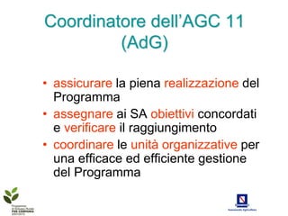 Coordinatore dell’AGC 11
         (AdG)

• assicurare la piena realizzazione del
  Programma
• assegnare ai SA obiettivi concordati
  e verificare il raggiungimento
• coordinare le unità organizzative per
  una efficace ed efficiente gestione
  del Programma
 