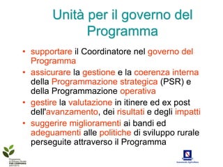 Unità per il governo del
              Programma
• supportare il Coordinatore nel governo del
  Programma
• assicurare la gestione e la coerenza interna
  della Programmazione strategica (PSR) e
  della Programmazione operativa
• gestire la valutazione in itinere ed ex post
  dell'avanzamento, dei risultati e degli impatti
• suggerire miglioramenti ai bandi ed
  adeguamenti alle politiche di sviluppo rurale
  perseguite attraverso il Programma
 