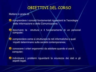  

OBIETTIVI DEL CORSO

Mettere in grado di:
comprendere i concetti fondamentali riguardanti le Tecnologie
      della Informazione e della Comunicazione;
descrivere  la    struttura  e  il  funzionamento  di  un  personal 
computer;
comprendere come si strutturano le reti informatiche e quali
      impatti determinano sulla società contemporanea;
conoscere i criteri ergonomici da adottare quando si usa il
     computer;
individuare  i  problemi  riguardanti  la  sicurezza  dei  dati  e  gli 
aspetti legali.

 