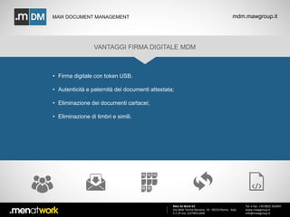 MAW DOCUMENT MANAGEMENT mdm.mawgroup.it 
VANTAGGI FIRMA DIGITALE MDM 
Men At Work Srl 
Via delle Terme Deciane, 10 - 00153 Roma - Italy 
C.F./P.Iva: 12376911009 
Tel. e fax: +39 0832 342845 
www.mawgroup.it 
info@mawgroup.it 
• Firma digitale con token USB. 
• Autenticità e paternità dei documenti attestata; 
• Eliminazione dei documenti cartacei; 
• Eliminazione di timbri e simili. 
 