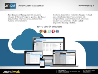 MAW DOCUMENT MANAGEMENT mdm.mawgroup.it 
Men At Work Srl 
Via delle Terme Deciane, 10 - 00153 Roma - Italy 
C.F./P.Iva: 12376911009 
Tel. e fax: +39 0832 342845 
www.mawgroup.it 
info@mawgroup.it 
Maw Document Management è la soluzione 
integrata di Men at Work per la gestione del flusso 
documentale del professionista, dell’azienda o 
Pubblica Amministrazione. 
Il sistema, disponibile in modalità in house e in cloud, 
consente alle aziende di ripensare i costi e la 
complessità dei sistemi IT tradizionali, a favore di 
soluzioni più economiche e fruibili su tutti i 
dispositivi Desktop e Mobile. 
TUTTO CON UN BROWSER 
 