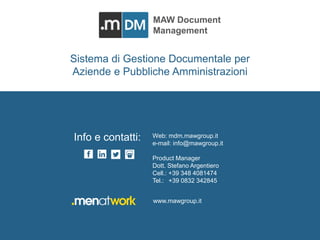 MAW DOCUMENT MANAGEMENT mdm.mawgroup.it 
MAW Document 
Management 
Men At Work Srl 
Via delle Terme Deciane, 10 - 00153 Roma - Italy 
C.F./P.Iva: 12376911009 
Tel. e fax: +39 0832 342845 
www.mawgroup.it 
info@mawgroup.it 
Sistema di Gestione Documentale per 
Aziende e Pubbliche Amministrazioni 
Web: mdm.mawgroup.it 
e-mail: info@mawgroup.it 
Product Manager 
Dott. Stefano Argentiero 
Cell.: +39 348 4081474 
Tel.: +39 0832 342845 
Info e contatti: 
www.mawgroup.it 
