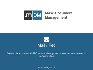 MAW DOCUMENT MANAGEMENT mdm.mawgroup.it 
MAW Document 
Management 
Men At Work Srl 
Via delle Terme Deciane, 10 - 00153 Roma - Italy 
C.F./P.Iva: 12376911009 
Tel. e fax: +39 0832 342845 
www.mawgroup.it 
info@mawgroup.it 
Mail / Pec 
Gestire più account mail-PEC ed archiviare, protocollare e conservare con un 
semplice click 
mdm.mawgroup.it 
 