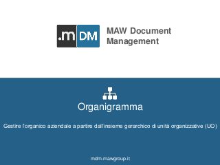 MAW DOCUMENT MANAGEMENT mdm.mawgroup.it 
MAW Document 
Management 
Men At Work Srl 
Via delle Terme Deciane, 10 - 00153 Roma - Italy 
C.F./P.Iva: 12376911009 
Tel. e fax: +39 0832 342845 
www.mawgroup.it 
info@mawgroup.it 
Organigramma 
Gestire l’organico aziendale a partire dall’insieme gerarchico di unità organizzative (UO) 
mdm.mawgroup.it 
 