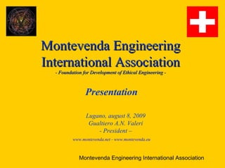 Montevenda Engineering
International Association
  - Foundation for Development of Ethical Engineering -



                Presentation

                Lugano, august 8, 2009
                 Gualtiero A.N. Valeri
                    - President –
          www.montevenda.net - www.montevenda.eu



             Montevenda Engineering International Association
 