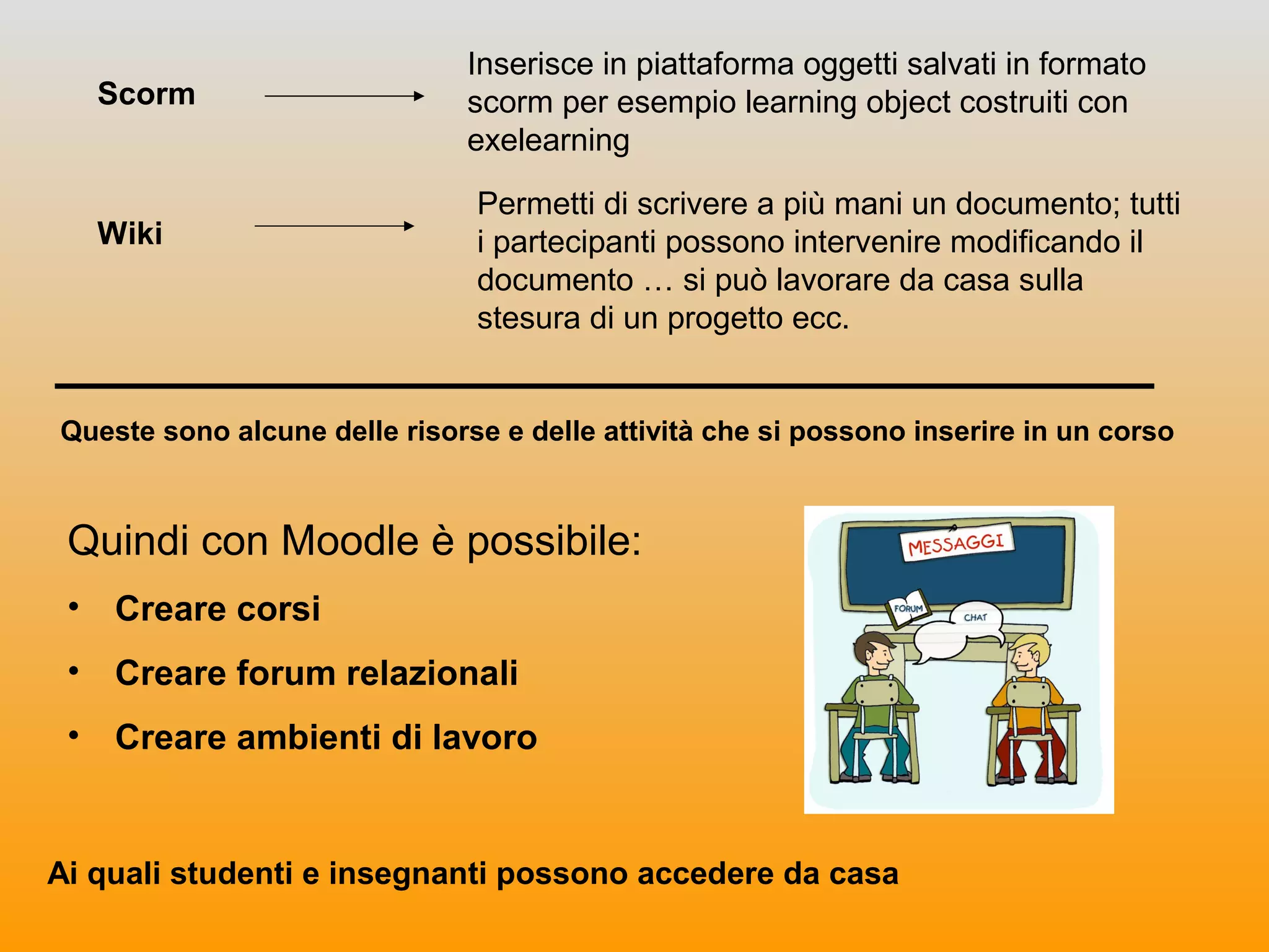 Scorm
Inserisce in piattaforma oggetti salvati in formato
scorm per esempio learning object costruiti con
exelearning
Wiki
Permetti di scrivere a più mani un documento; tutti
i partecipanti possono intervenire modificando il
documento … si può lavorare da casa sulla
stesura di un progetto ecc.
Queste sono alcune delle risorse e delle attività che si possono inserire in un corso
Quindi con Moodle è possibile:
• Creare corsi
• Creare forum relazionali
• Creare ambienti di lavoro
Ai quali studenti e insegnanti possono accedere da casa
 