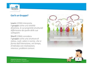4Digital for Business Seminar
Sesto San Giovanni, 10 Aprile 2014
Cos’è un Gruppo?
Lewin (1936) interpreta
il gruppo come una totalità
dinamica, le cui proprietà strutturali
differiscono da quelle delle sue
sottoparti.
Sherif (1966) considera
il gruppo come una struttura di
status, ruoli, valori e norme, che si
forma dall'interazione, nel tempo,
d'individui con motivazioni,
interessi, problemi comuni.
 