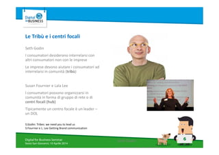 6Digital for Business Seminar
Sesto San Giovanni, 10 Aprile 2014
Le Tribù e i centri focali
Seth Godin
I consumatori desiderano interrelarsi con
altri consumatori non con le imprese
Le imprese devono aiutare i consumatori ad
interrelarsi in comunità (tribù)
Susan Fournier e Lala Lee
I consumatori possono organizzarsi in
comunità in forma di gruppo di rete o di
centri focali (hub)
Tipicamente un centro focale è un leader –
un DOL
S.Godin: Tribes: we need you to lead us
S.Fournier e L. Lee Getting Brand communication
Seth Godin
I consumatori desiderano
 