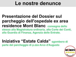 Le nostre denunce Presentazione del Dossier sul parcheggio dell'ospedale ex area residence Mont Blanc  consegna dello stesso alla Magistratura ordinaria, alla Corte dei Conti, alla Guardia di Finanza, Agenzia delle Entrate.  Iniziativa “Estate Calda”  sgombero di parte del parcheggio di p.zza Arco d'Augusto  