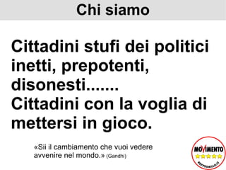 Chi siamo Cittadini stufi dei politici inetti, prepotenti, disonesti....... Cittadini con la voglia di mettersi in gioco. «Sii il cambiamento che vuoi vedere avvenire nel mondo.»  (Gandhi) 