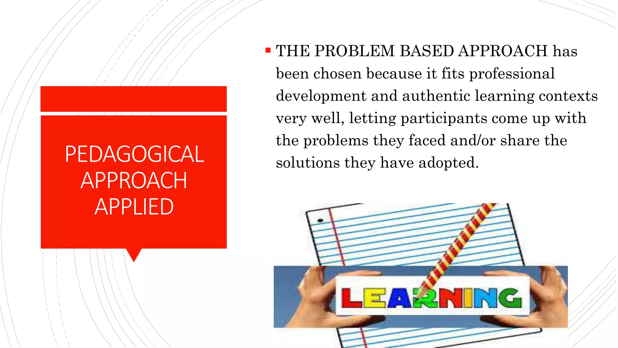 PEDAGOGICAL
APPROACH
APPLIED
 THE PROBLEM BASED APPROACH has
been chosen because it fits professional
development and authentic learning contexts
very well, letting participants come up with
the problems they faced and/or share the
solutions they have adopted.
 