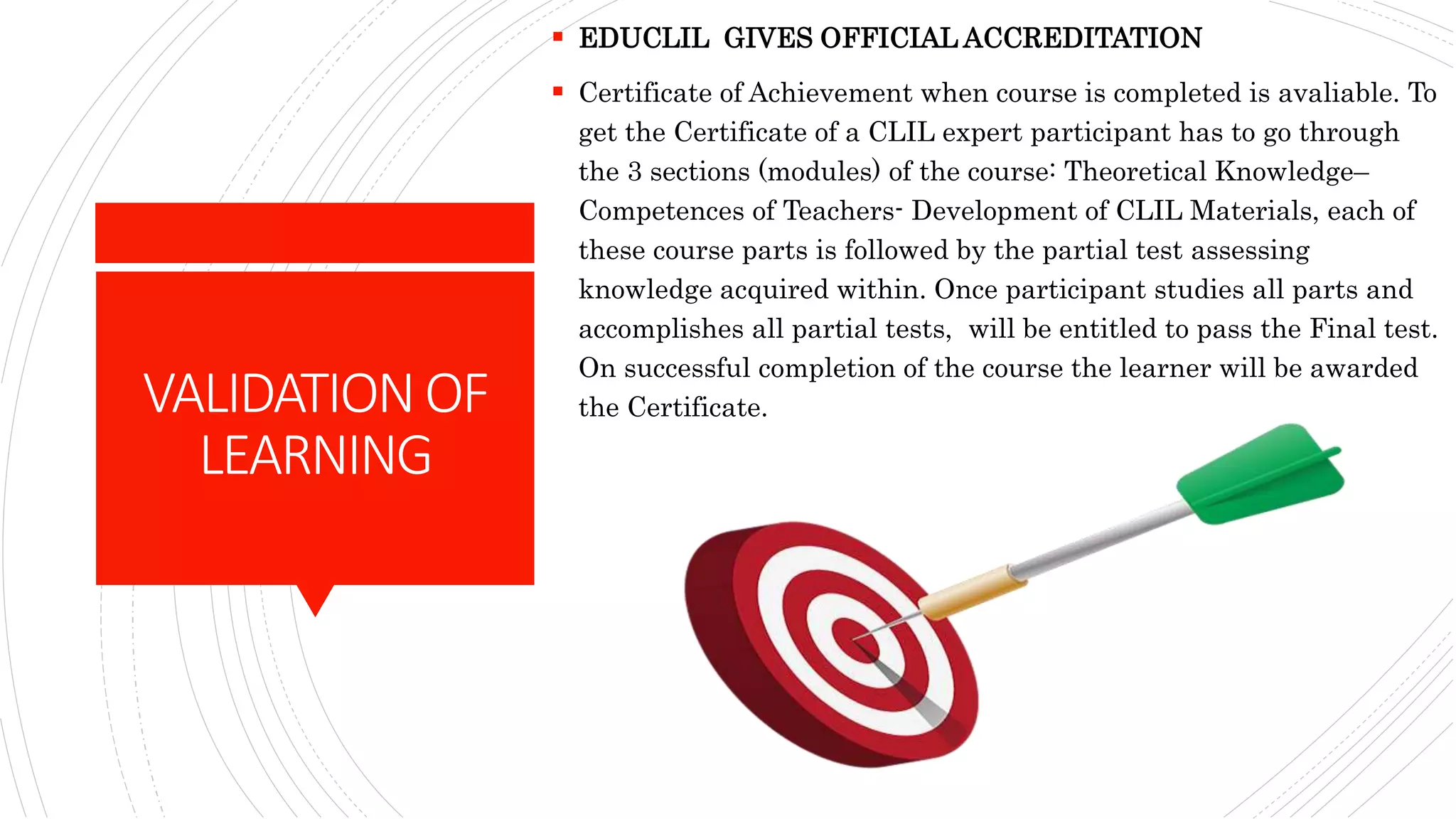 VALIDATIONOF
LEARNING
 EDUCLIL GIVES OFFICIAL ACCREDITATION
 Certificate of Achievement when course is completed is avaliable. To
get the Certificate of a CLIL expert participant has to go through
the 3 sections (modules) of the course: Theoretical Knowledge–
Competences of Teachers- Development of CLIL Materials, each of
these course parts is followed by the partial test assessing
knowledge acquired within. Once participant studies all parts and
accomplishes all partial tests, will be entitled to pass the Final test.
On successful completion of the course the learner will be awarded
the Certificate.
 