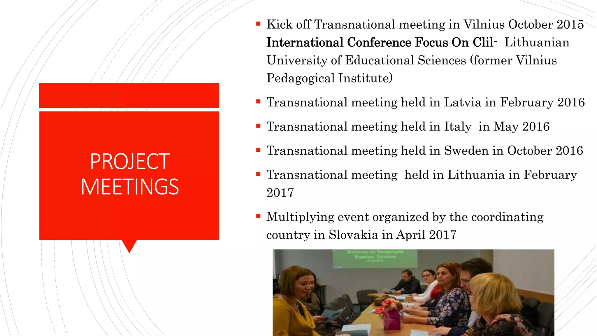 PROJECT
MEETINGS
 Kick off Transnational meeting in Vilnius October 2015
International Conference Focus On Clil- Lithuanian
University of Educational Sciences (former Vilnius
Pedagogical Institute)
 Transnational meeting held in Latvia in February 2016
 Transnational meeting held in Italy in May 2016
 Transnational meeting held in Sweden in October 2016
 Transnational meeting held in Lithuania in February
2017
 Multiplying event organized by the coordinating
country in Slovakia in April 2017
 