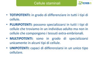 Cellule staminali


• TOTIPOTENTI: in grado di differenziare in tutti i tipi di
  cellule.
• PLURIPOTENTI: possono specializzarsi in tutti i tipi di
  cellule che troviamo in un individuo adulto ma non in
  cellule che compongono i tessuti extra-embrionali.
• MULTIPOTENTI: sono in grado di specializzarsi
  unicamente in alcuni tipi di cellule.
• UNIPOTENTI: capaci di differenziarsi in un unico tipo
  cellulare.
 