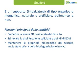 Scaffold

È un supporto (impalcatura) di tipo organico o
inorganico, naturale o artificiale, polimerico o
non.

Funzioni principali dello scaffold
• Conferire la forma 3D desiderata del tessuto
• Stimolare la proliferazione cellulare e quindi di ECM
• Mantenere le proprietà meccaniche del tessuto
  impiantato prima della biodegradazione in vivo.
 