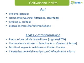 Coltivazione in vitro
                                Fasi
•   Prelievo (biopsia)
•   Isolamento (washing, filtrazione, centrifuga)
•   Seeding su scaffold
•   Espansione/crescita/differenziazione


                  Analisi e caratterizzazione
•   Preparazione cellule da analizzare (trypsina/EDTA)
•   Conta cellulare attraverso Emocitometro (Camera di Burker)
•   Distribuzione/conta cellulare con Coulter Counter
•   Caratterizzazione del fenotipo con Citofluorimetro a flusso
 