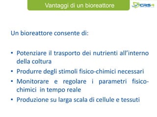 Vantaggi di un bioreattore



Un bioreattore consente di:

• Potenziare il trasporto dei nutrienti all’interno
  della coltura
• Produrre degli stimoli fisico-chimici necessari
• Monitorare e regolare i parametri fisico-
  chimici in tempo reale
• Produzione su larga scala di cellule e tessuti
 