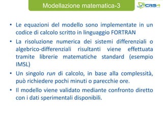 Modellazione matematica-3


• Le equazioni del modello sono implementate in un
  codice di calcolo scritto in linguaggio FORTRAN
• La risoluzione numerica dei sistemi differenziali o
  algebrico-differenziali risultanti viene effettuata
  tramite librerie matematiche standard (esempio
  IMSL)
• Un singolo run di calcolo, in base alla complessità,
  può richiedere pochi minuti o parecchie ore.
• Il modello viene validato mediante confronto diretto
  con i dati sperimentali disponibili.
 