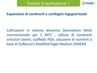 Esempi di applicazione: I

Espansione di condrociti e cartilagini ingegnerizzate



Coltivazioni in sistema dinamico (bioreattore NASA
commissionato per il MIT) , utilizzo di condrociti
articolari bovini, scaffolds PGA, soluzione di nutrienti a
base di Dulbecco’s Modified Eagle Medium (DMEM)
 
